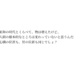 昭和の時代とくらべて、物は増えたけど、人間の根本的なところは変わっていないと思うんだ。心臓の位置も、胃の位置も同じでしょ？