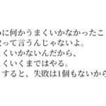 初めに何かうまくいかなかったことは、失敗って言うんじゃないよ。うまくいかないんだから、うまくいくまではやる。そうすると、失敗は1個もないから。